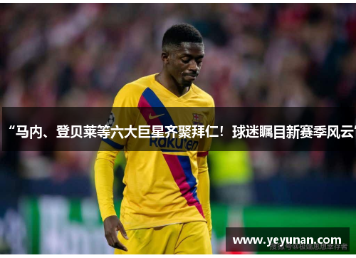 “马内、登贝莱等六大巨星齐聚拜仁！球迷瞩目新赛季风云”